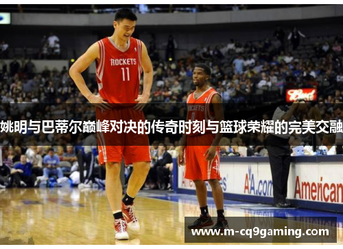 姚明与巴蒂尔巅峰对决的传奇时刻与篮球荣耀的完美交融